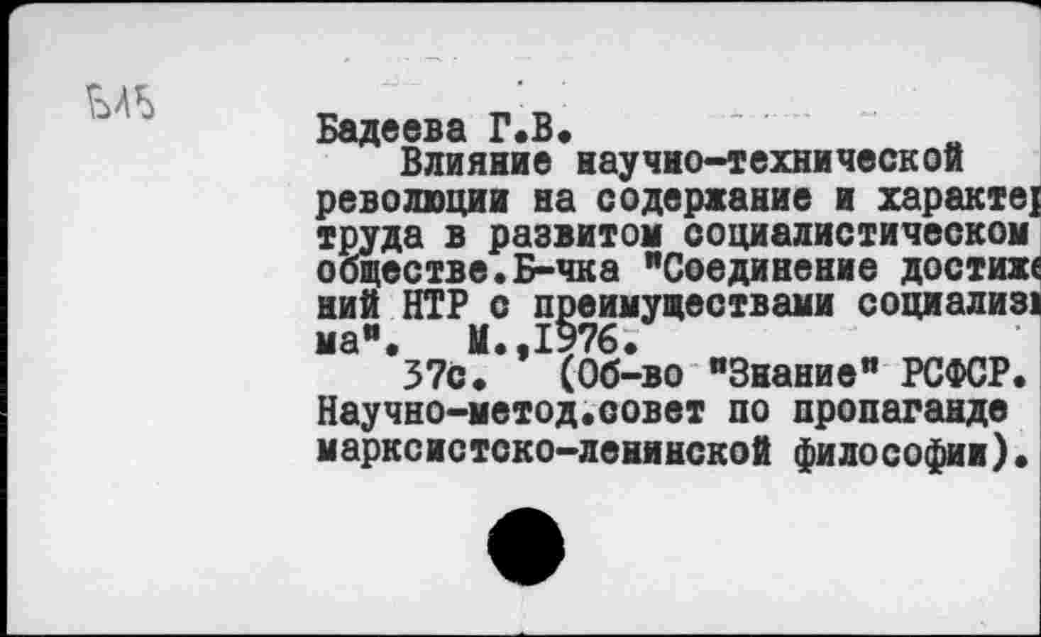 ﻿
Бадеева Г.В.
Влияние научно-технической революции на содержание и характер труда в развитом социалистическом обществе.Б-чка "Соединение достихе ний ИГР с преимуществами социализ! ма". М.,1976.
37С. (Об-во "Знание" РСФСР. Научно-метод.совет по пропаганде марксистско-ленинской философии).